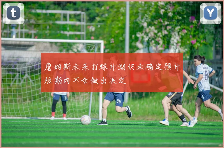 詹姆斯未来打球计划仍未确定预计短期内不会做出决定