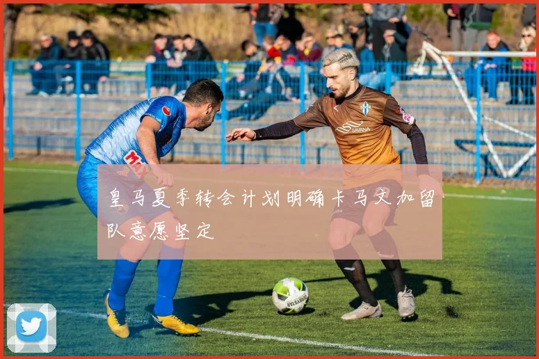 皇马夏季转会计划明确卡马文加留队意愿坚定