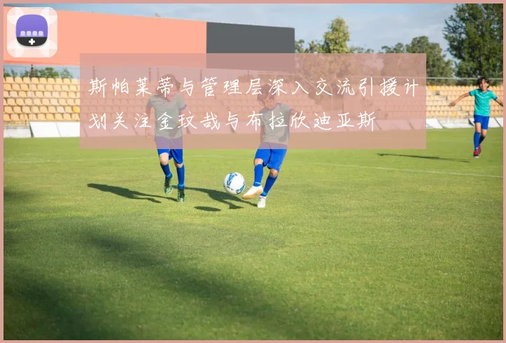 斯帕莱蒂与管理层深入交流引援计划关注金玟哉与布拉欣迪亚斯