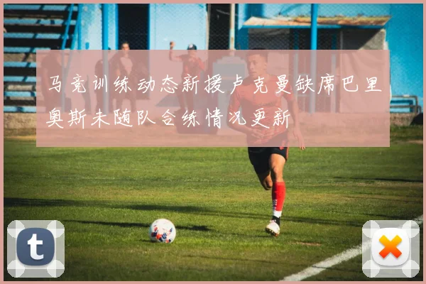 马竞训练动态新援卢克曼缺席巴里奥斯未随队合练情况更新