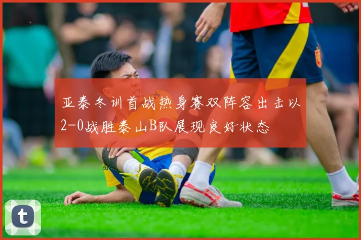 亚泰冬训首战热身赛双阵容出击以2-0战胜泰山B队展现良好状态