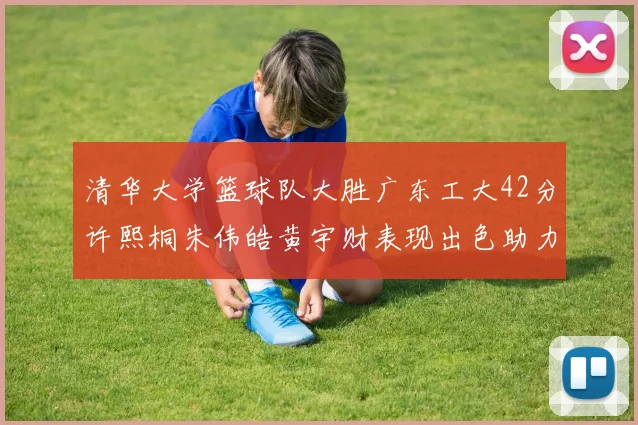 清华大学篮球队大胜广东工大42分许熙桐朱伟皓黄宇财表现出色助力胜利