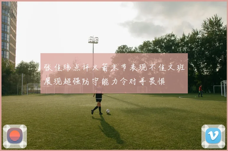 张佳玮点评火箭末节表现不佳文班展现超强防守能力令对手畏惧