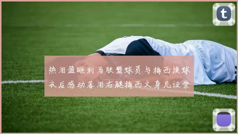 热泪盈眶利马联盟球员与梅西换球衣后感动落泪右腿梅西文身见证崇拜之情
