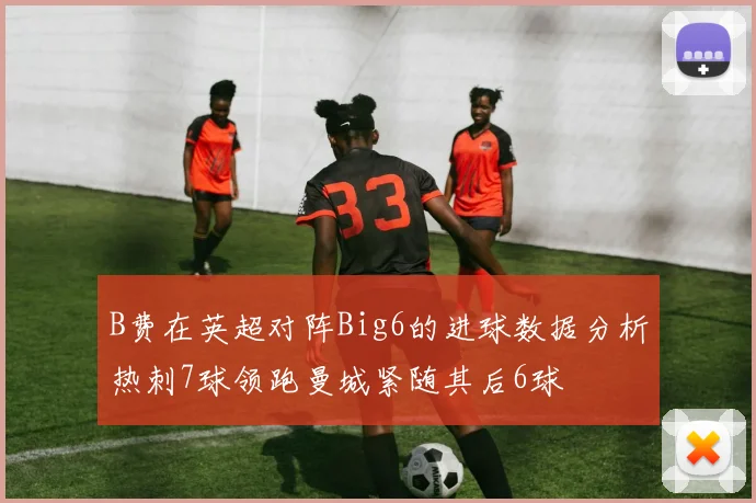B费在英超对阵Big6的进球数据分析热刺7球领跑曼城紧随其后6球