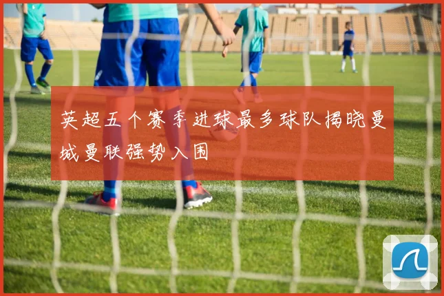 英超五个赛季进球最多球队揭晓曼城曼联强势入围