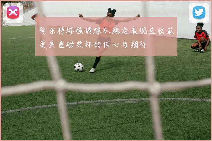 阿尔特塔强调球队稳定表现应收获更多重磅奖杯的信心与期待