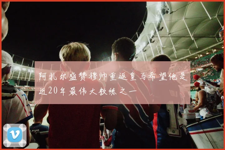 阿扎尔盛赞穆帅重返皇马希望他是近20年最伟大教练之一