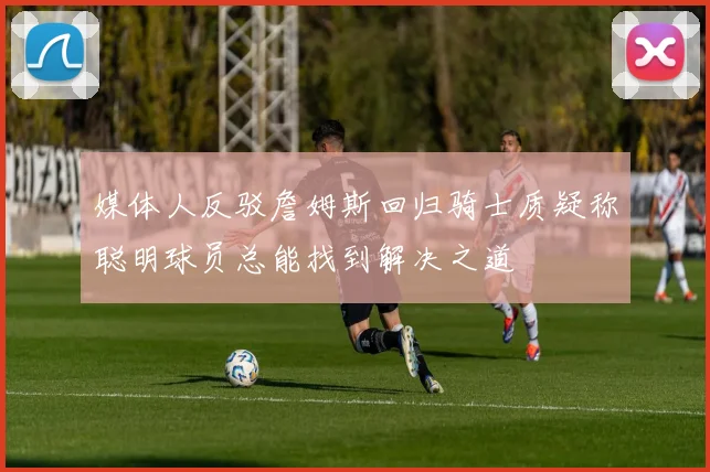 媒体人反驳詹姆斯回归骑士质疑称聪明球员总能找到解决之道