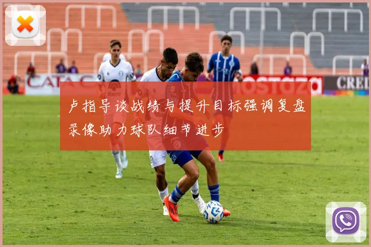 卢指导谈战绩与提升目标强调复盘录像助力球队细节进步