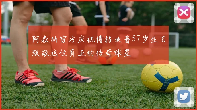 阿森纳官方庆祝博格坎普57岁生日致敬这位真正的传奇球星