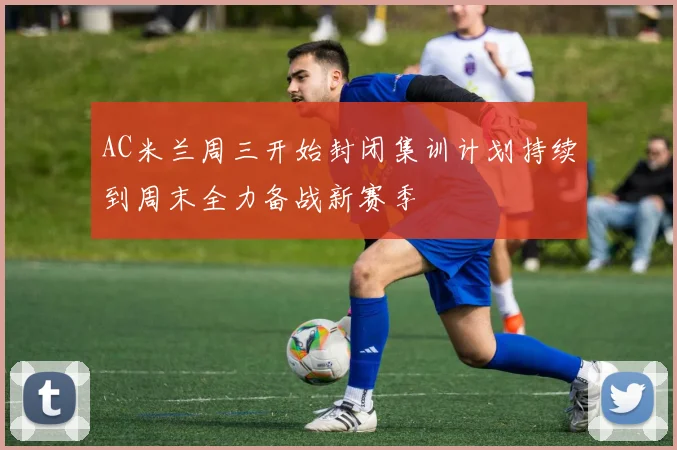 AC米兰周三开始封闭集训计划持续到周末全力备战新赛季