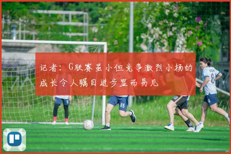 记者：G联赛虽小但竞争激烈小杨的成长令人瞩目进步显而易见